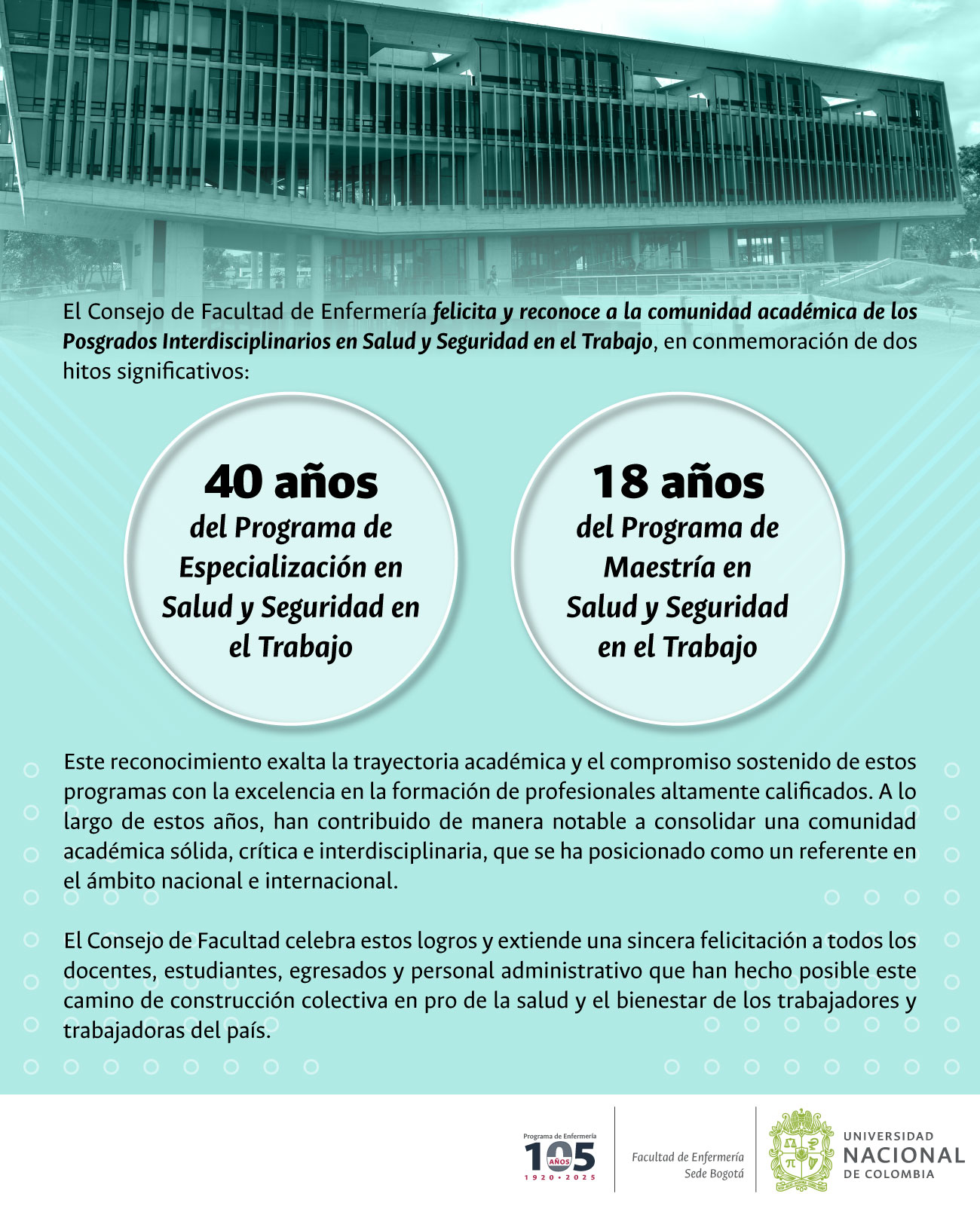 El Consejo de Facultad de Enfermería felicita y reconoce a la comunidad académica de los Posgrados Interdisciplinarios en Salud y Seguridad en el Trabajo, en conmemoración de dos hitos significativos: • 40 años del Programa de Especialización en Salud y Seguridad en el Trabajo • 18 años del Programa de Maestría en Salud y Seguridad en el Trabajo